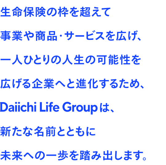 生命保険の枠を超えて事業や商品·サービスを広げ、一人ひとりの人生の可能性を広げる企業へと進化するため、Daiichi Life Groupは、新たな名前とともに未来への一歩を踏み出します。